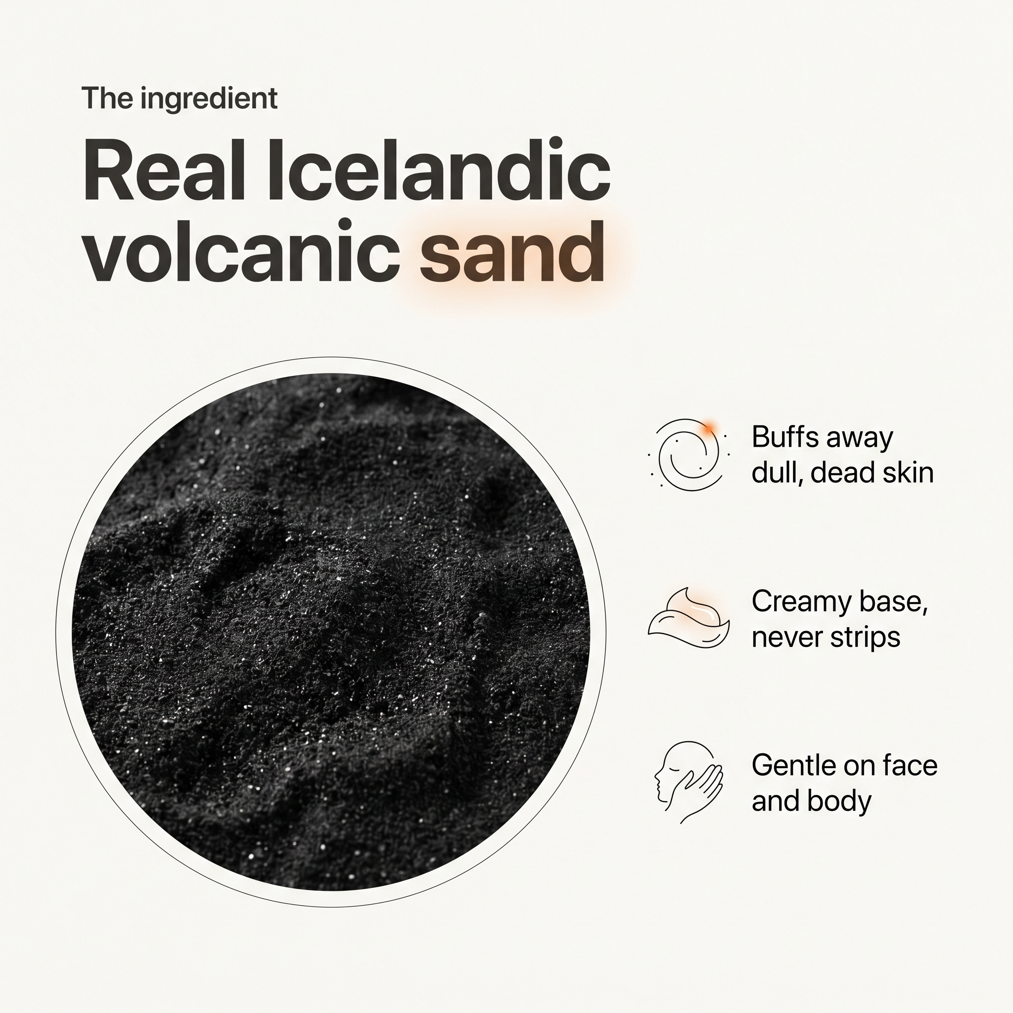 Real Icelandic volcanic sand: buffs away dull dead skin, creamy base that never strips, gentle on face and body